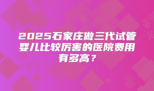 2025石家庄做三代试管婴儿比较厉害的医院费用有多高？
