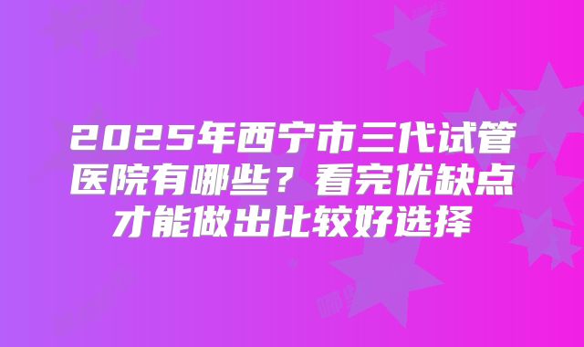 2025年西宁市三代试管医院有哪些?看完优缺点才能做出比较好选择