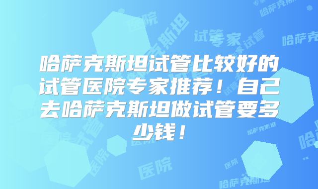 哈萨克斯坦试管比较好的试管医院专家推荐!自己去哈萨克斯坦做试管要多少钱!