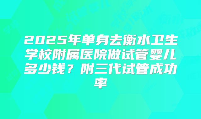 2025年单身去衡水卫生学校附属医院做试管婴儿多少钱?附三代试管成功率