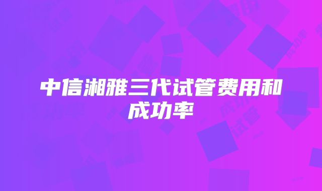 中信湘雅三代试管费用和成功率
