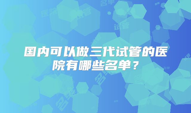 国内可以做三代试管的医院有哪些名单?