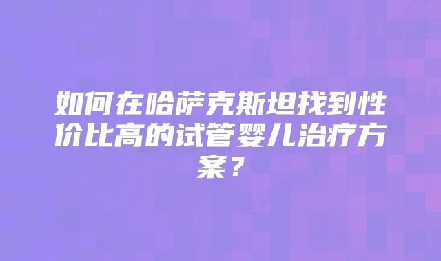 如何在哈萨克斯坦找到性价比高的试管婴儿治疗方案？