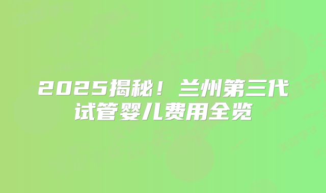 2025揭秘！兰州第三代试管婴儿费用全览