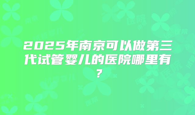 2025年南京可以做第三代试管婴儿的医院哪里有?