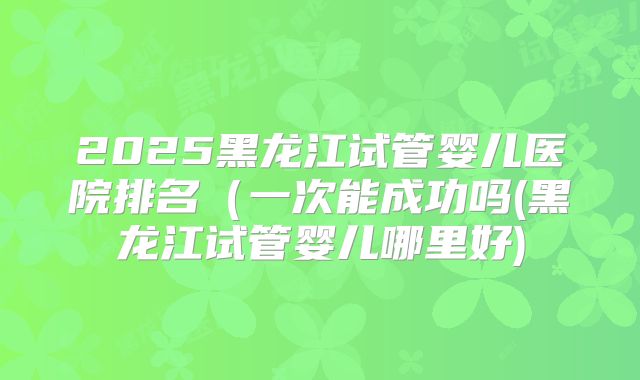 2025黑龙江试管婴儿医院排名(一次能成功吗(黑龙江试管婴儿哪里好)