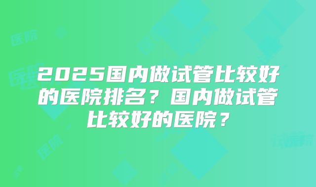 2025国内做试管比较好的医院排名?国内做试管比较好的医院?