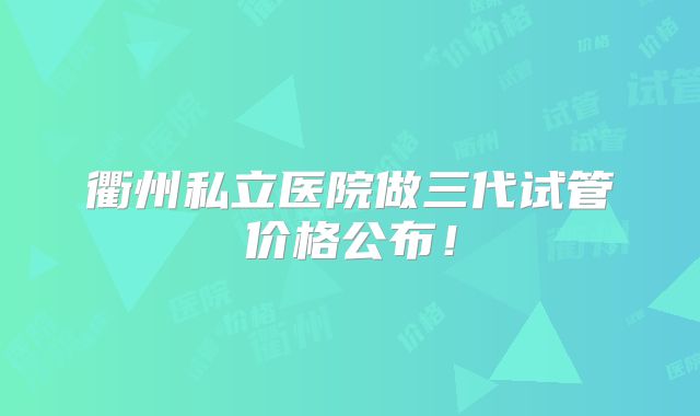 衢州私立医院做三代试管价格公布!