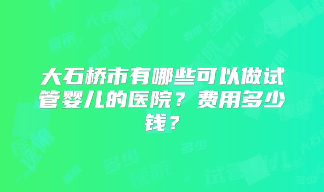 大石桥市有哪些可以做试管婴儿的医院？费用多少钱？