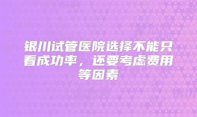 银川试管医院选择不能只看成功率，还要考虑费用等因素