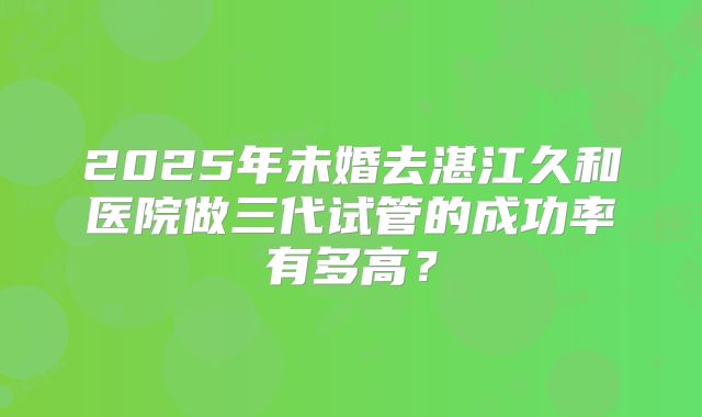 2025年未婚去湛江久和医院做三代试管的成功率有多高？