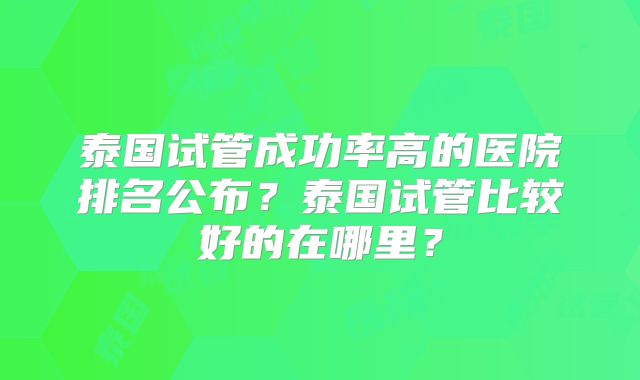 泰国试管成功率高的医院排名公布?泰国试管比较好的在哪里?