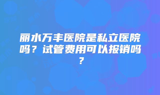 丽水万丰医院是私立医院吗？试管费用可以报销吗？