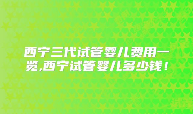 西宁三代试管婴儿费用一览,西宁试管婴儿多少钱!