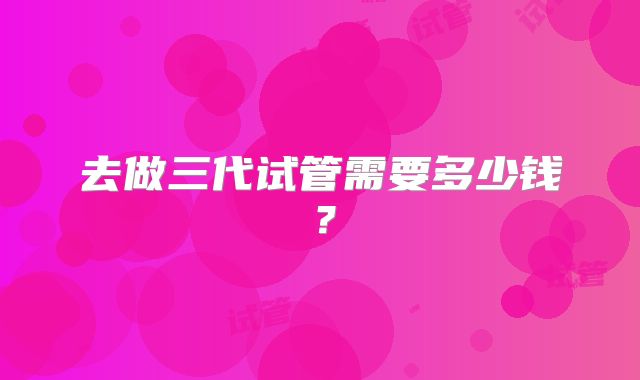 去做三代试管需要多少钱？