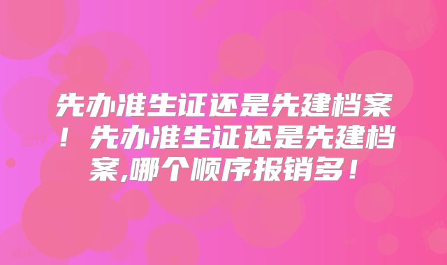 先办准生证还是先建档案！先办准生证还是先建档案,哪个顺序报销多！