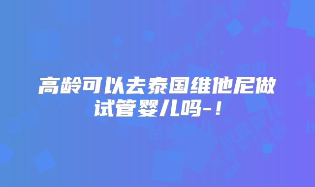 高龄可以去泰国维他尼做试管婴儿吗-!
