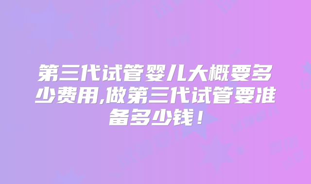 第三代试管婴儿大概要多少费用,做第三代试管要准备多少钱！
