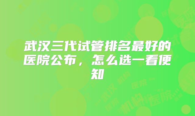 武汉三代试管排名最好的医院公布,怎么选一看便知