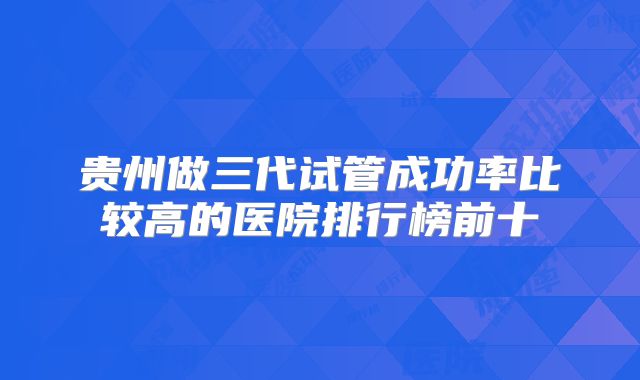 贵州做三代试管成功率比较高的医院排行榜前十