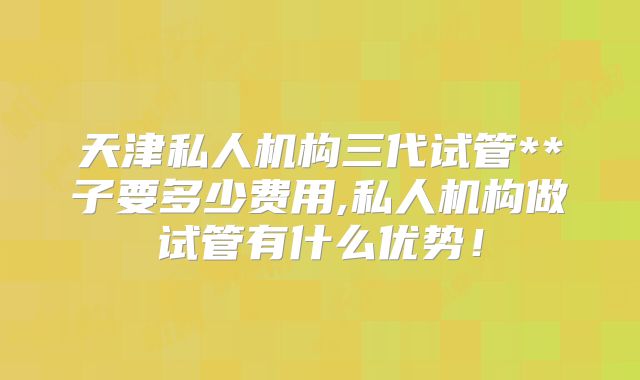 天津私人机构三代试管**子要多少费用,私人机构做试管有什么优势！