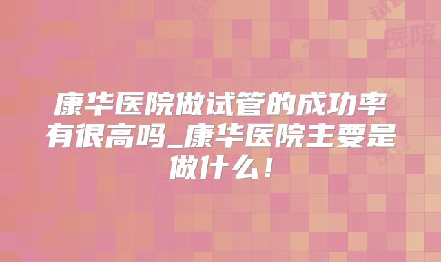 康华医院做试管的成功率有很高吗_康华医院主要是做什么！