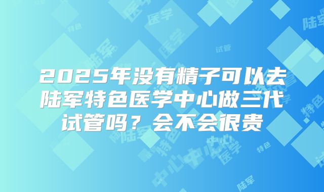 2025年没有精子可以去陆军特色医学中心做三代试管吗?会不会很贵