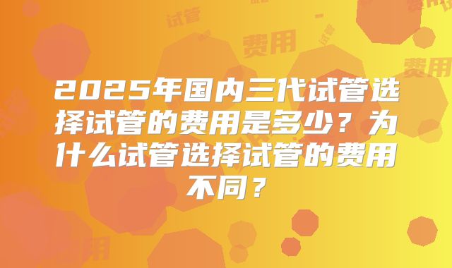 2025年国内三代试管选择试管的费用是多少？为什么试管选择试管的费用不同？
