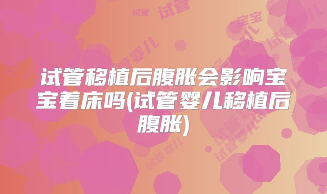 试管移植后腹胀会影响宝宝着床吗(试管婴儿移植后腹胀)