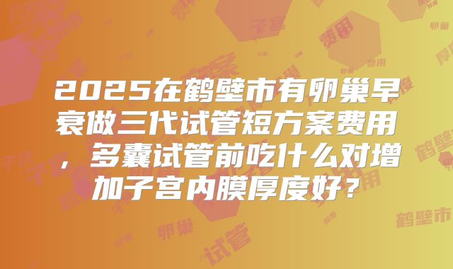 2025在鹤壁市有卵巢早衰做三代试管短方案费用，多囊试管前吃什么对增加子宫内膜厚度好？