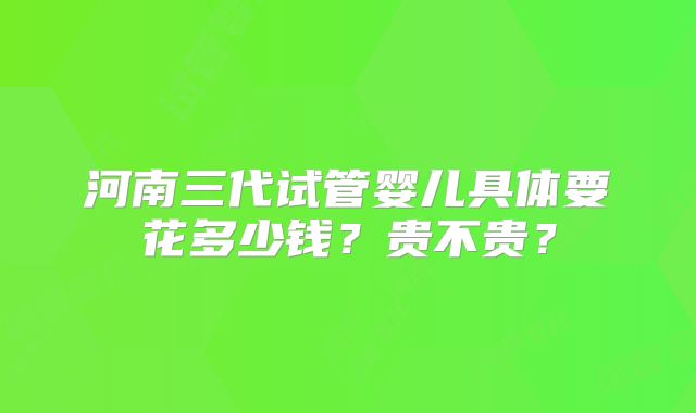河南三代试管婴儿具体要花多少钱?贵不贵?