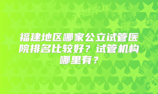福建地区哪家公立试管医院排名比较好？试管机构哪里有？