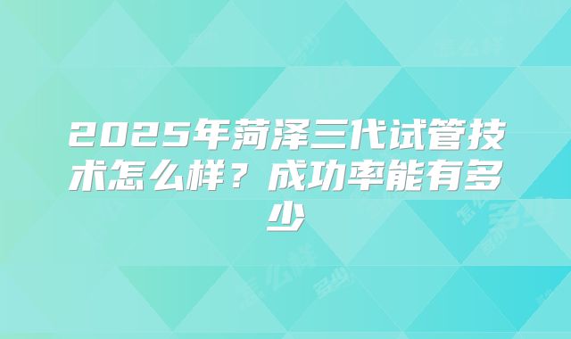 2025年菏泽三代试管技术怎么样?成功率能有多少