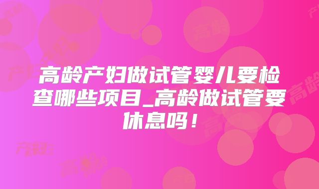 高龄产妇做试管婴儿要检查哪些项目_高龄做试管要休息吗！