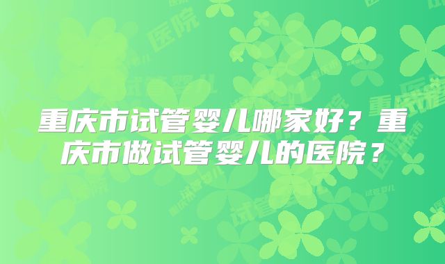 重庆市试管婴儿哪家好?重庆市做试管婴儿的医院?