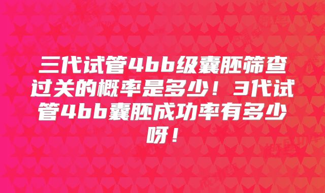 三代试管4bb级囊胚筛查过关的概率是多少！3代试管4bb囊胚成功率有多少呀！