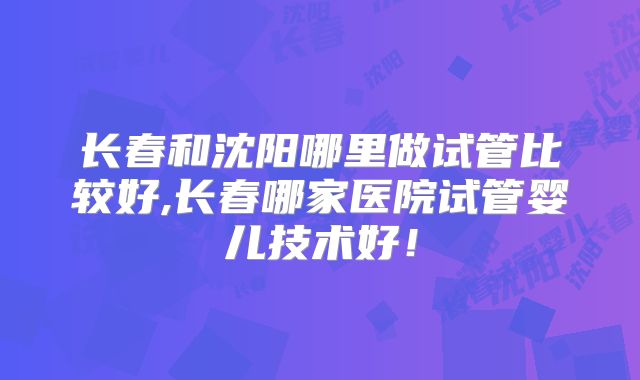 长春和沈阳哪里做试管比较好,长春哪家医院试管婴儿技术好！