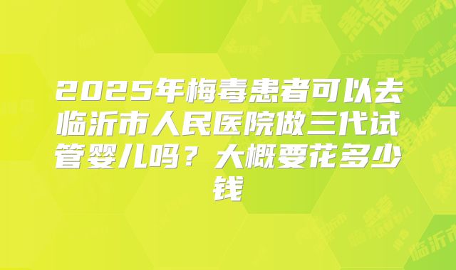 2025年梅毒患者可以去临沂市人民医院做三代试管婴儿吗？大概要花多少钱
