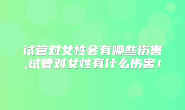 试管对女性会有哪些伤害,试管对女性有什么伤害！