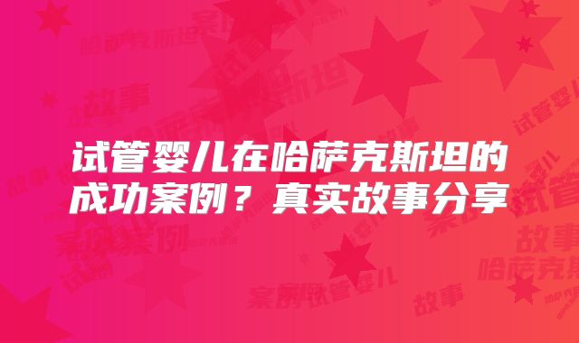 试管婴儿在哈萨克斯坦的成功案例？真实故事分享