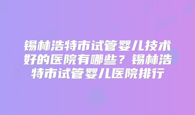 锡林浩特市试管婴儿技术好的医院有哪些？锡林浩特市试管婴儿医院排行