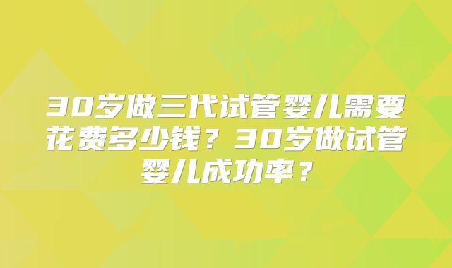 30岁做三代试管婴儿需要花费多少钱？30岁做试管婴儿成功率？