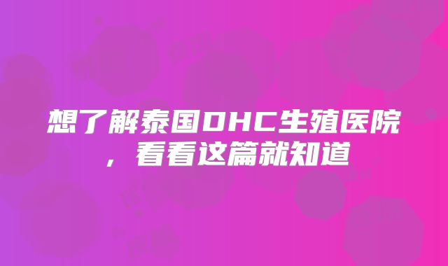 想了解泰国DHC生殖医院，看看这篇就知道