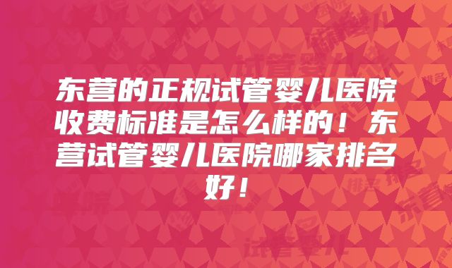 东营的正规试管婴儿医院收费标准是怎么样的！东营试管婴儿医院哪家排名好！