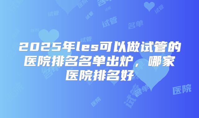2025年les可以做试管的医院排名名单出炉，哪家医院排名好