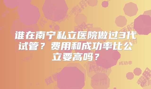 谁在南宁私立医院做过3代试管?费用和成功率比公立要高吗?