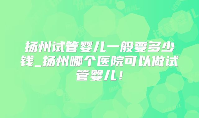 扬州试管婴儿一般要多少钱_扬州哪个医院可以做试管婴儿！