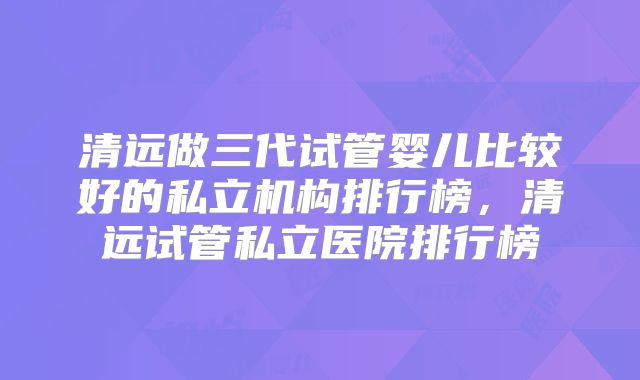 清远做三代试管婴儿比较好的私立机构排行榜,清远试管私立医院排行榜