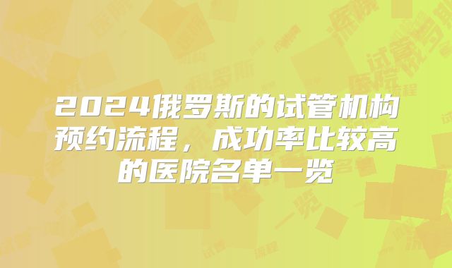 2024俄罗斯的试管机构预约流程,成功率比较高的医院名单一览