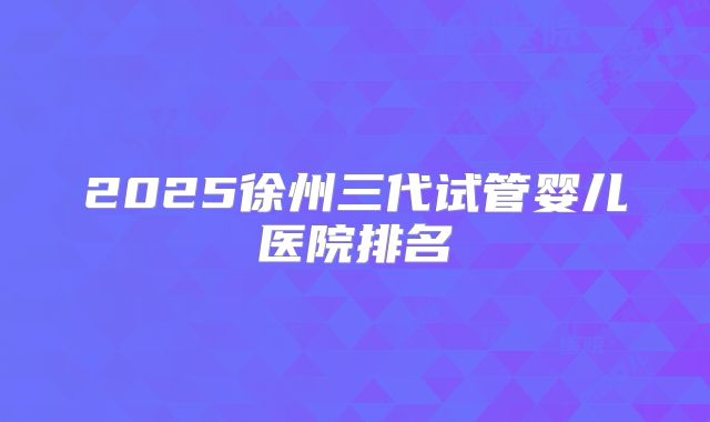 2025徐州三代试管婴儿医院排名